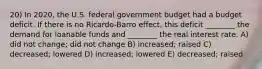 20) In 2020, the U.S. federal government budget had a budget deficit. If there is no Ricardo-Barro effect, this deficit ________ the demand for loanable funds and ________ the real interest rate. A) did not change; did not change B) increased; raised C) decreased; lowered D) increased; lowered E) decreased; raised