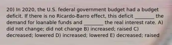 20) In 2020, the U.S. federal government budget had a budget deficit. If there is no Ricardo-Barro effect, this deficit ________ the demand for loanable funds and ________ the real interest rate. A) did not change; did not change B) increased; raised C) decreased; lowered D) increased; lowered E) decreased; raised