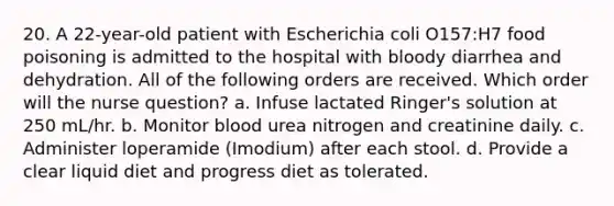 20. A 22-year-old patient with Escherichia coli O157:H7 food poisoning is admitted to the hospital with bloody diarrhea and dehydration. All of the following orders are received. Which order will the nurse question? a. Infuse lactated Ringer's solution at 250 mL/hr. b. Monitor blood urea nitrogen and creatinine daily. c. Administer loperamide (Imodium) after each stool. d. Provide a clear liquid diet and progress diet as tolerated.