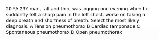 20 *A 23Y man, tall and thin, was jogging one evening when he suddently felt a sharp pain in the left chest, worse on taking a deep breath and shortness of breath: Select the most likely diagnosis. A Tension pneumothorax B Cardiac tamponade C Spontaneous pneumothorax D Open pneumothorax