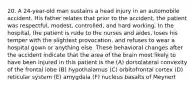 20. A 24-year-old man sustains a head injury in an automobile accident. His father relates that prior to the accident, the patient was respectful, modest, controlled, and hard working. In the hospital, the patient is rude to the nurses and aides, loses his temper with the slightest provocation, and refuses to wear a hospital gown or anything else. These behavioral changes after the accident indicate that the area of the brain most likely to have been injured in this patient is the (A) dorsolateral convexity of the frontal lobe (B) hypothalamus (C) orbitofrontal cortex (D) reticular system (E) amygdala (F) nucleus basalts of Meynert