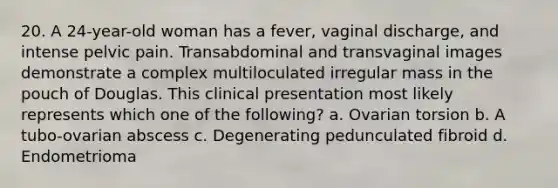 20. A 24-year-old woman has a fever, vaginal discharge, and intense pelvic pain. Transabdominal and transvaginal images demonstrate a complex multiloculated irregular mass in the pouch of Douglas. This clinical presentation most likely represents which one of the following? a. Ovarian torsion b. A tubo-ovarian abscess c. Degenerating pedunculated fibroid d. Endometrioma