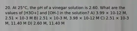 20. At 25°C, the pH of a vinegar solution is 2.60. What are the values of [H3O+] and [OH-] in the solution? A) 3.99 × 10-12 M, 2.51 × 10-3 M B) 2.51 × 10-3 M, 3.98 × 10-12 M C) 2.51 × 10-3 M, 11.40 M D) 2.60 M, 11.40 M