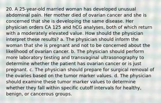 20. A 25-year-old married woman has developed unusual abdominal pain. Her mother died of ovarian cancer and she is concerned that she is developing the same disease. Her physician orders CA 125 and hCG analyses, both of which return with a moderately elevated value. How should the physician interpret these results? a. The physician should inform the woman that she is pregnant and not to be concerned about the likelihood of ovarian cancer. b. The physician should perform more laboratory testing and transvaginal ultrasonography to determine whether the patient has ovarian cancer or is just pregnant. c. The physician should prepare for surgical removal of the ovaries based on the tumor marker values. d. The physician should examine these tumor marker values to determine whether they fall within specific cutoff intervals for healthy, benign, or cancerous groups.