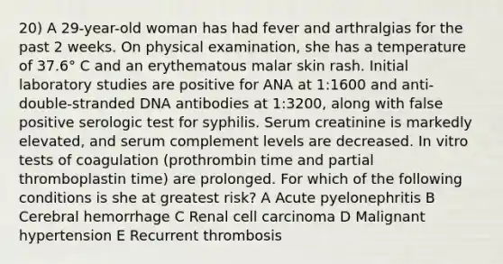 20) A 29-year-old woman has had fever and arthralgias for the past 2 weeks. On physical examination, she has a temperature of 37.6° C and an erythematous malar skin rash. Initial laboratory studies are positive for ANA at 1:1600 and anti-double-stranded DNA antibodies at 1:3200, along with false positive serologic test for syphilis. Serum creatinine is markedly elevated, and serum complement levels are decreased. In vitro tests of coagulation (prothrombin time and partial thromboplastin time) are prolonged. For which of the following conditions is she at greatest risk? A Acute pyelonephritis B Cerebral hemorrhage C Renal cell carcinoma D Malignant hypertension E Recurrent thrombosis