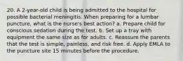 20. A 2-year-old child is being admitted to the hospital for possible bacterial meningitis. When preparing for a lumbar puncture, what is the nurse's best action? a. Prepare child for conscious sedation during the test. b. Set up a tray with equipment the same size as for adults. c. Reassure the parents that the test is simple, painless, and risk free. d. Apply EMLA to the puncture site 15 minutes before the procedure.