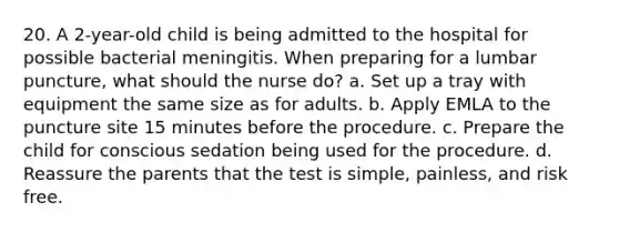 20. A 2-year-old child is being admitted to the hospital for possible bacterial meningitis. When preparing for a lumbar puncture, what should the nurse do? a. Set up a tray with equipment the same size as for adults. b. Apply EMLA to the puncture site 15 minutes before the procedure. c. Prepare the child for conscious sedation being used for the procedure. d. Reassure the parents that the test is simple, painless, and risk free.