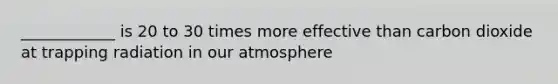 ____________ is 20 to 30 times more effective than carbon dioxide at trapping radiation in our atmosphere