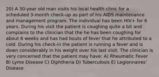 20) A 30-year old man visits his local health clinic for a scheduled 3-month check-up as part of his AIDS maintenance and management program. The individual has been HIV+ for 6 years. During his visit the patient is coughing quite a bit and complains to the clinician that the he has been coughing for about 6 weeks and has had bouts of fever that he attributed to a cold. During his check-in the patient is running a fever and is down considerably in his weight over his last visit. The clinician is very concerned that the patient may have: A) Rheumatic Fever B) Lyme Disease C) Diphtheria D) Tuberculosis E) Legionnaires' Disease