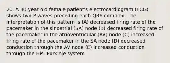 20. A 30-year-old female patient's electrocardiogram (ECG) shows two P waves preceding each QRS complex. The interpretation of this pattern is (A) decreased firing rate of the pacemaker in the sinoatrial (SA) node (B) decreased firing rate of the pacemaker in the atrioventricular (AV) node (C) increased firing rate of the pacemaker in the SA node (D) decreased conduction through the AV node (E) increased conduction through the His- Purkinje system