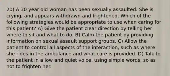 20) A 30-year-old woman has been sexually assaulted. She is crying, and appears withdrawn and frightened. Which of the following strategies would be appropriate to use when caring for this patient? A) Give the patient clear direction by telling her where to sit and what to do. B) Calm the patient by providing information on sexual assault support groups. C) Allow the patient to control all aspects of the interaction, such as where she rides in the ambulance and what care is provided. D) Talk to the patient in a low and quiet voice, using simple words, so as not to frighten her.