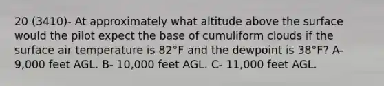 20 (3410)- At approximately what altitude above the surface would the pilot expect the base of cumuliform clouds if the surface air temperature is 82°F and the dewpoint is 38°F? A- 9,000 feet AGL. B- 10,000 feet AGL. C- 11,000 feet AGL.