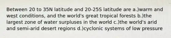 Between 20 to 35N latitude and 20-25S latitude are a.)warm and west conditions, and the world's great tropical forests b.)the largest zone of water surpluses in the world c.)the world's arid and semi-arid desert regions d.)cyclonic systems of low pressure