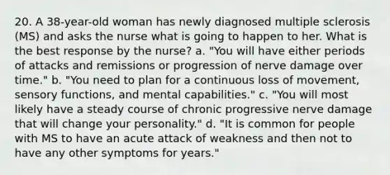 20. A 38-year-old woman has newly diagnosed multiple sclerosis (MS) and asks the nurse what is going to happen to her. What is the best response by the nurse? a. "You will have either periods of attacks and remissions or progression of nerve damage over time." b. "You need to plan for a continuous loss of movement, sensory functions, and mental capabilities." c. "You will most likely have a steady course of chronic progressive nerve damage that will change your personality." d. "It is common for people with MS to have an acute attack of weakness and then not to have any other symptoms for years."