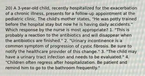 20) A 3-year-old child, recently hospitalized for the exacerbation of a chronic illness, presents for a follow-up appointment at the pediatric clinic. The child's mother states, "He was potty trained before the hospital stay but now he is having daily accidents." Which response by the nurse is most appropriate? 1. "This is probably a reaction to the antibiotics and will disappear when the antibiotics are finished." 2. "Urinary incontinence is a common symptom of progression of cystic fibrosis. Be sure to notify the healthcare provider of this change." 3. "The child may have a urinary tract infection and needs to be evaluated." 4. "Children often regress after hospitalization. Be patient and remind him to go to the bathroom frequently."