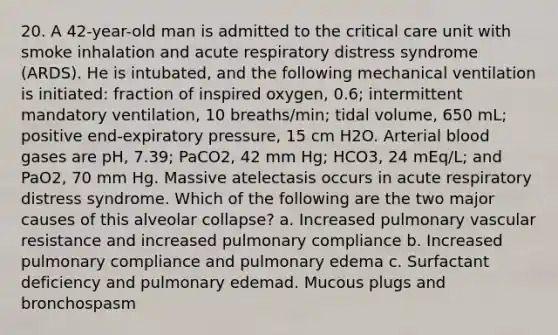 20. A 42-year-old man is admitted to the critical care unit with smoke inhalation and acute respiratory distress syndrome (ARDS). He is intubated, and the following mechanical ventilation is initiated: fraction of inspired oxygen, 0.6; intermittent mandatory ventilation, 10 breaths/min; tidal volume, 650 mL; positive end-expiratory pressure, 15 cm H2O. Arterial blood gases are pH, 7.39; PaCO2, 42 mm Hg; HCO3, 24 mEq/L; and PaO2, 70 mm Hg. Massive atelectasis occurs in acute respiratory distress syndrome. Which of the following are the two major causes of this alveolar collapse? a. Increased pulmonary vascular resistance and increased pulmonary compliance b. Increased pulmonary compliance and pulmonary edema c. Surfactant deficiency and pulmonary edemad. Mucous plugs and bronchospasm