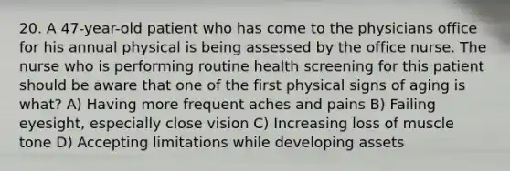 20. A 47-year-old patient who has come to the physicians office for his annual physical is being assessed by the office nurse. The nurse who is performing routine health screening for this patient should be aware that one of the first physical signs of aging is what? A) Having more frequent aches and pains B) Failing eyesight, especially close vision C) Increasing loss of muscle tone D) Accepting limitations while developing assets