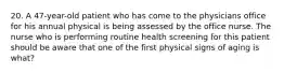 20. A 47-year-old patient who has come to the physicians office for his annual physical is being assessed by the office nurse. The nurse who is performing routine health screening for this patient should be aware that one of the first physical signs of aging is what?