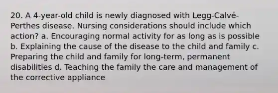 20. A 4-year-old child is newly diagnosed with Legg-Calvé-Perthes disease. Nursing considerations should include which action? a. Encouraging normal activity for as long as is possible b. Explaining the cause of the disease to the child and family c. Preparing the child and family for long-term, permanent disabilities d. Teaching the family the care and management of the corrective appliance