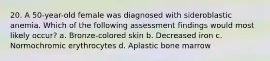 20. A 50-year-old female was diagnosed with sideroblastic anemia. Which of the following assessment findings would most likely occur? a. Bronze-colored skin b. Decreased iron c. Normochromic erythrocytes d. Aplastic bone marrow