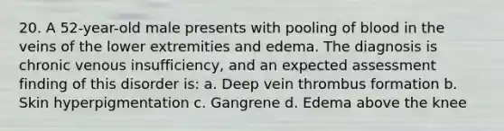 20. A 52-year-old male presents with pooling of blood in the veins of the lower extremities and edema. The diagnosis is chronic venous insufficiency, and an expected assessment finding of this disorder is: a. Deep vein thrombus formation b. Skin hyperpigmentation c. Gangrene d. Edema above the knee