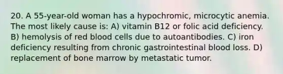 20. A 55-year-old woman has a hypochromic, microcytic anemia. The most likely cause is: A) vitamin B12 or folic acid deficiency. B) hemolysis of red blood cells due to autoantibodies. C) iron deficiency resulting from chronic gastrointestinal blood loss. D) replacement of bone marrow by metastatic tumor.