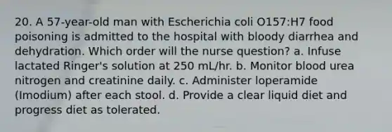 20. A 57-year-old man with Escherichia coli O157:H7 food poisoning is admitted to the hospital with bloody diarrhea and dehydration. Which order will the nurse question? a. Infuse lactated Ringer's solution at 250 mL/hr. b. Monitor blood urea nitrogen and creatinine daily. c. Administer loperamide (Imodium) after each stool. d. Provide a clear liquid diet and progress diet as tolerated.