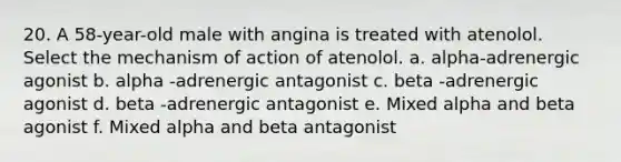 20. A 58-year-old male with angina is treated with atenolol. Select the mechanism of action of atenolol. a. alpha-adrenergic agonist b. alpha -adrenergic antagonist c. beta -adrenergic agonist d. beta -adrenergic antagonist e. Mixed alpha and beta agonist f. Mixed alpha and beta antagonist