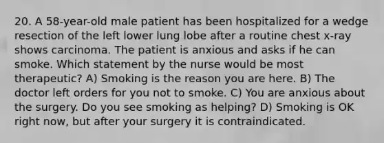 20. A 58-year-old male patient has been hospitalized for a wedge resection of the left lower lung lobe after a routine chest x-ray shows carcinoma. The patient is anxious and asks if he can smoke. Which statement by the nurse would be most therapeutic? A) Smoking is the reason you are here. B) The doctor left orders for you not to smoke. C) You are anxious about the surgery. Do you see smoking as helping? D) Smoking is OK right now, but after your surgery it is contraindicated.