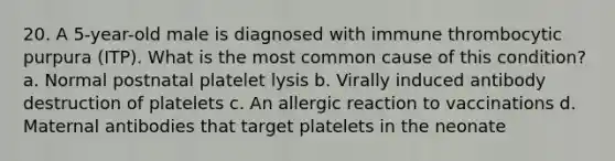 20. A 5-year-old male is diagnosed with immune thrombocytic purpura (ITP). What is the most common cause of this condition? a. Normal postnatal platelet lysis b. Virally induced antibody destruction of platelets c. An allergic reaction to vaccinations d. Maternal antibodies that target platelets in the neonate