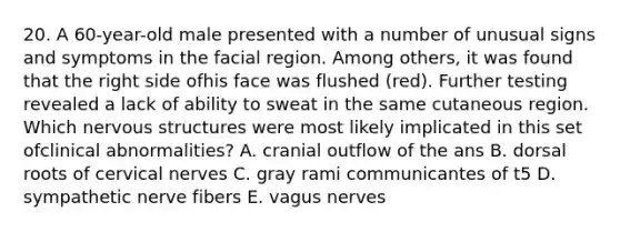 20. A 60-year-old male presented with a number of unusual signs and symptoms in the facial region. Among others, it was found that the right side ofhis face was flushed (red). Further testing revealed a lack of ability to sweat in the same cutaneous region. Which nervous structures were most likely implicated in this set ofclinical abnormalities? A. cranial outflow of the ans B. dorsal roots of cervical nerves C. gray rami communicantes of t5 D. sympathetic nerve fibers E. vagus nerves