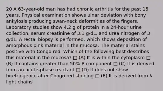 20 A 63-year-old man has had chronic arthritis for the past 15 years. Physical examination shows ulnar deviation with bony ankylosis producing swan-neck deformities of the fingers. Laboratory studies show 4.2 g of protein in a 24-hour urine collection, serum creatinine of 3.1 g/dL, and urea nitrogen of 3 g/dL. A rectal biopsy is performed, which shows deposition of amorphous pink material in the mucosa. The material stains positive with Congo red. Which of the following best describes this material in the mucosa? □ (A) It is within the cytoplasm □ (B) It contains greater than 50% P component □ (C) It is derived from an acute-phase reactant □ (D) It does not show birefringence after Congo red staining □ (E) It is derived from λ light chains