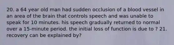 20. a 64 year old man had sudden occlusion of a blood vessel in an area of the brain that controls speech and was unable to speak for 10 minutes. his speech gradually returned to normal over a 15-minute period. the initial loss of function is due to ? 21. recovery can be explained by?