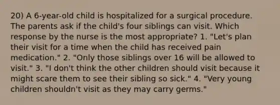 20) A 6-year-old child is hospitalized for a surgical procedure. The parents ask if the child's four siblings can visit. Which response by the nurse is the most appropriate? 1. "Let's plan their visit for a time when the child has received pain medication." 2. "Only those siblings over 16 will be allowed to visit." 3. "I don't think the other children should visit because it might scare them to see their sibling so sick." 4. "Very young children shouldn't visit as they may carry germs."