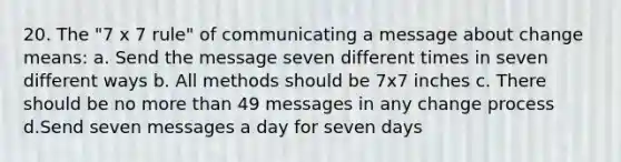 20. The "7 x 7 rule" of communicating a message about change means: a. Send the message seven different times in seven different ways b. All methods should be 7x7 inches c. There should be no more than 49 messages in any change process d.Send seven messages a day for seven days