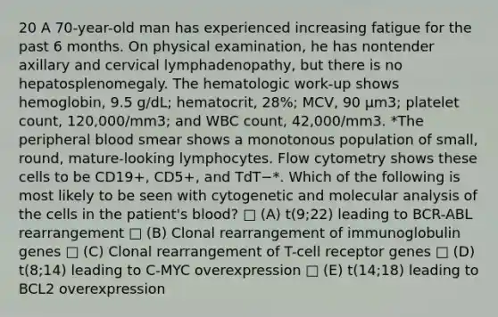 20 A 70-year-old man has experienced increasing fatigue for the past 6 months. On physical examination, he has nontender axillary and cervical lymphadenopathy, but there is no hepatosplenomegaly. The hematologic work-up shows hemoglobin, 9.5 g/dL; hematocrit, 28%; MCV, 90 µm3; platelet count, 120,000/mm3; and WBC count, 42,000/mm3. *The peripheral blood smear shows a monotonous population of small, round, mature-looking lymphocytes. Flow cytometry shows these cells to be CD19+, CD5+, and TdT−*. Which of the following is most likely to be seen with cytogenetic and molecular analysis of the cells in the patient's blood? □ (A) t(9;22) leading to BCR-ABL rearrangement □ (B) Clonal rearrangement of immunoglobulin genes □ (C) Clonal rearrangement of T-cell receptor genes □ (D) t(8;14) leading to C-MYC overexpression □ (E) t(14;18) leading to BCL2 overexpression