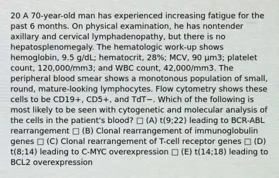 20 A 70-year-old man has experienced increasing fatigue for the past 6 months. On physical examination, he has nontender axillary and cervical lymphadenopathy, but there is no hepatosplenomegaly. The hematologic work-up shows hemoglobin, 9.5 g/dL; hematocrit, 28%; MCV, 90 μm3; platelet count, 120,000/mm3; and WBC count, 42,000/mm3. The peripheral blood smear shows a monotonous population of small, round, mature-looking lymphocytes. Flow cytometry shows these cells to be CD19+, CD5+, and TdT−. Which of the following is most likely to be seen with cytogenetic and molecular analysis of the cells in the patient's blood? □ (A) t(9;22) leading to BCR-ABL rearrangement □ (B) Clonal rearrangement of immunoglobulin genes □ (C) Clonal rearrangement of T-cell receptor genes □ (D) t(8;14) leading to C-MYC overexpression □ (E) t(14;18) leading to BCL2 overexpression