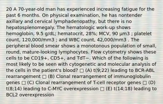 20 A 70-year-old man has experienced increasing fatigue for the past 6 months. On physical examination, he has nontender axillary and cervical lymphadenopathy, but there is no hepatosplenomegaly. The hematologic work-up shows hemoglobin, 9.5 g/dL; hematocrit, 28%; MCV, 90 µm3 ; platelet count, 120,000/mm3 ; and WBC count, 42,000/mm3 . The peripheral blood smear shows a monotonous population of small, round, mature-looking lymphocytes. Flow cytometry shows these cells to be CD19+, CD5+, and TdT−. Which of the following is most likely to be seen with cytogenetic and molecular analysis of the cells in the patient's blood? □ (A) t(9;22) leading to BCR-ABL rearrangement □ (B) Clonal rearrangement of immunoglobulin genes □ (C) Clonal rearrangement of T-cell receptor genes □ (D) t(8;14) leading to C-MYC overexpression □ (E) t(14;18) leading to BCL2 overexpression