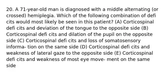 20. A 71-year-old man is diagnosed with a middle alternating (or crossed) hemiplegia. Which of the following combination of defi cits would most likely be seen in this patient? (A) Corticospinal defi cits and deviation of the tongue to the opposite side (B) Corticospinal defi cits and dilation of the pupil on the opposite side (C) Corticospinal defi cits and loss of somatosensory informa- tion on the same side (D) Corticospinal defi cits and weakness of lateral gaze to the opposite side (E) Corticospinal defi cits and weakness of most eye move- ment on the same side