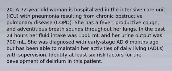 20. A 72-year-old woman is hospitalized in the intensive care unit (ICU) with pneumonia resulting from chronic obstructive pulmonary disease (COPD). She has a fever, productive cough, and adventitious breath sounds throughout her lungs. In the past 24 hours her fluid intake was 1000 mL and her urine output was 700 mL. She was diagnosed with early-stage AD 6 months ago but has been able to maintain her activities of daily living (ADLs) with supervision. Identify at least six risk factors for the development of delirium in this patient.