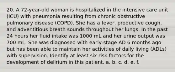 20. A 72-year-old woman is hospitalized in the intensive care unit (ICU) with pneumonia resulting from chronic obstructive pulmonary disease (COPD). She has a fever, productive cough, and adventitious breath sounds throughout her lungs. In the past 24 hours her fluid intake was 1000 mL and her urine output was 700 mL. She was diagnosed with early-stage AD 6 months ago but has been able to maintain her activities of daily living (ADLs) with supervision. Identify at least six risk factors for the development of delirium in this patient. a. b. c. d. e. f.