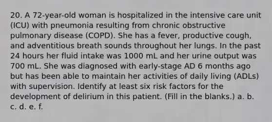 20. A 72-year-old woman is hospitalized in the intensive care unit (ICU) with pneumonia resulting from chronic obstructive pulmonary disease (COPD). She has a fever, productive cough, and adventitious breath sounds throughout her lungs. In the past 24 hours her fluid intake was 1000 mL and her urine output was 700 mL. She was diagnosed with early-stage AD 6 months ago but has been able to maintain her activities of daily living (ADLs) with supervision. Identify at least six risk factors for the development of delirium in this patient. (Fill in the blanks.) a. b. c. d. e. f.