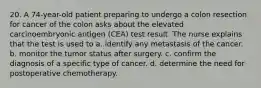 20. A 74-year-old patient preparing to undergo a colon resection for cancer of the colon asks about the elevated carcinoembryonic antigen (CEA) test result. The nurse explains that the test is used to a. identify any metastasis of the cancer. b. monitor the tumor status after surgery. c. confirm the diagnosis of a specific type of cancer. d. determine the need for postoperative chemotherapy.