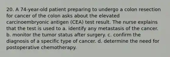 20. A 74-year-old patient preparing to undergo a colon resection for cancer of the colon asks about the elevated carcinoembryonic antigen (CEA) test result. The nurse explains that the test is used to a. identify any metastasis of the cancer. b. monitor the tumor status after surgery. c. confirm the diagnosis of a specific type of cancer. d. determine the need for postoperative chemotherapy.