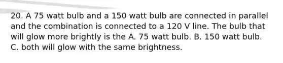 20. A 75 watt bulb and a 150 watt bulb are connected in parallel and the combination is connected to a 120 V line. The bulb that will glow more brightly is the A. 75 watt bulb. B. 150 watt bulb. C. both will glow with the same brightness.