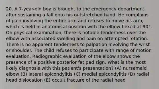 20. A 7-year-old boy is brought to the emergency department after sustaining a fall onto his outstretched hand. He complains of pain involving the entire arm and refuses to move his arm, which is held in anatomical position with the elbow flexed at 90°. On physical examination, there is notable tenderness over the elbow with associated swelling and pain on attempted rotation. There is no apparent tenderness to palpation involving the wrist or shoulder. The child refuses to participate with range of motion evaluation. Radiographic evaluation of the elbow shows the presence of a positive posterior fat pad sign. What is the most likely diagnosis with this patient's presentation? (A) nursemaid elbow (B) lateral epicondylitis (C) medial epicondylitis (D) radial head dislocation (E) occult fracture of the radial head