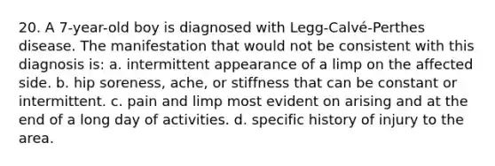 20. A 7-year-old boy is diagnosed with Legg-Calvé-Perthes disease. The manifestation that would not be consistent with this diagnosis is: a. intermittent appearance of a limp on the affected side. b. hip soreness, ache, or stiffness that can be constant or intermittent. c. pain and limp most evident on arising and at the end of a long day of activities. d. specific history of injury to the area.