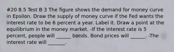 #20 8.5 Test B 3 The figure shows the demand for money curve in Epsilon. Draw the supply of money curve if the Fed wants the interest rate to be 6 percent a year. Label it. Draw a point at the equilibrium in the money market. -If the interest rate is 5​ percent, people will​ ______ bonds. Bond prices will​ ______. -The interest rate will​ _______.