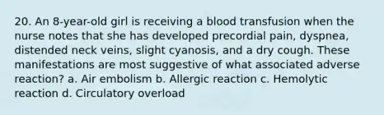 20. An 8-year-old girl is receiving a blood transfusion when the nurse notes that she has developed precordial pain, dyspnea, distended neck veins, slight cyanosis, and a dry cough. These manifestations are most suggestive of what associated adverse reaction? a. Air embolism b. Allergic reaction c. Hemolytic reaction d. Circulatory overload