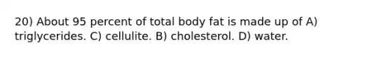 20) About 95 percent of total body fat is made up of A) triglycerides. C) cellulite. B) cholesterol. D) water.